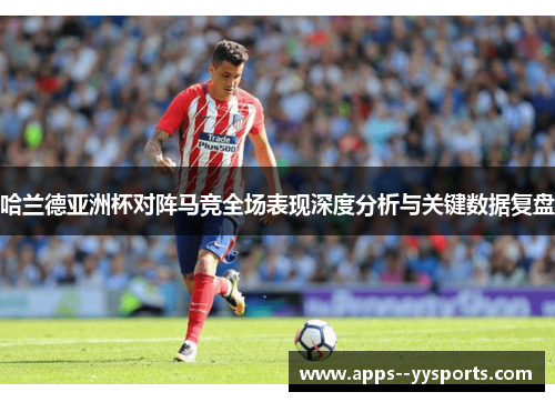 哈兰德亚洲杯对阵马竞全场表现深度分析与关键数据复盘