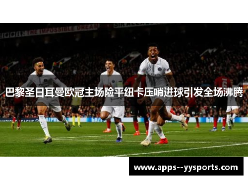巴黎圣日耳曼欧冠主场险平纽卡压哨进球引发全场沸腾