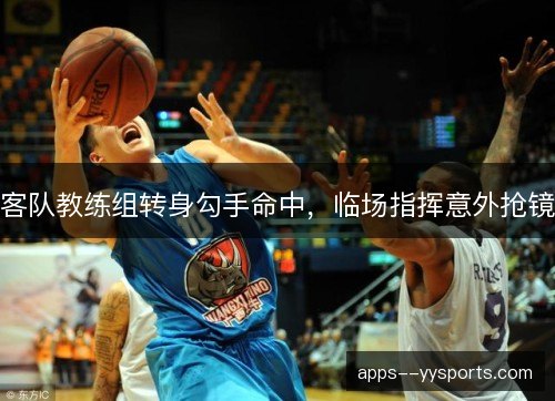 客队教练组转身勾手命中，临场指挥意外抢镜