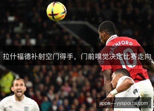 拉什福德补射空门得手,门前嗅觉决定比赛走向 拉什福德补射空门得手,门前嗅觉决定比赛走向